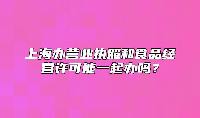 上海辦營業(yè)執(zhí)照和食品經(jīng)營許可能一起辦嗎？