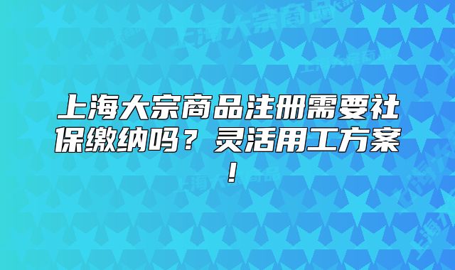 上海大宗商品注冊需要社保繳納嗎？靈活用工方案！