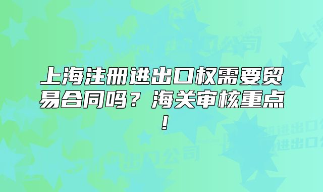 上海注冊進出口權需要貿易合同嗎？海關審核重點！