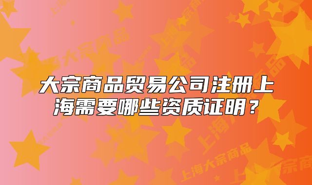 大宗商品貿(mào)易公司注冊(cè)上海需要哪些資質(zhì)證明？