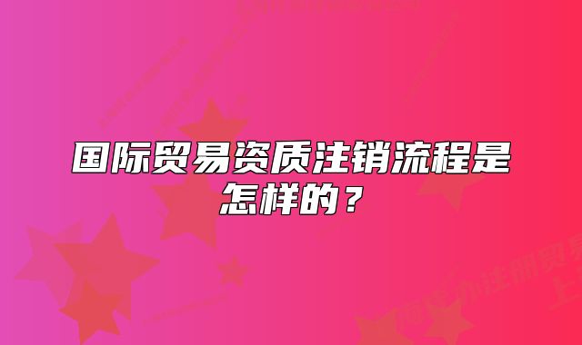 國(guó)際貿(mào)易資質(zhì)注銷流程是怎樣的？