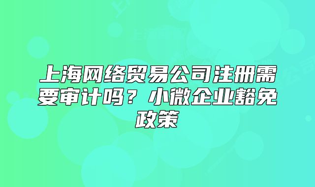 上海網(wǎng)絡(luò)貿(mào)易公司注冊(cè)需要審計(jì)嗎？小微企業(yè)豁免政策