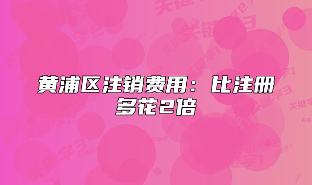 黃浦區(qū)注銷費(fèi)用：比注冊(cè)多花2倍