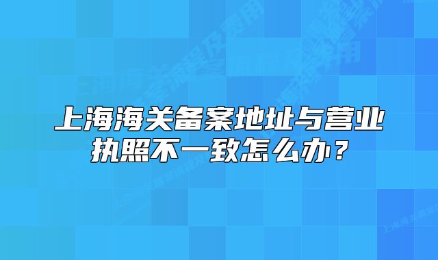 上海海關(guān)備案地址與營業(yè)執(zhí)照不一致怎么辦？