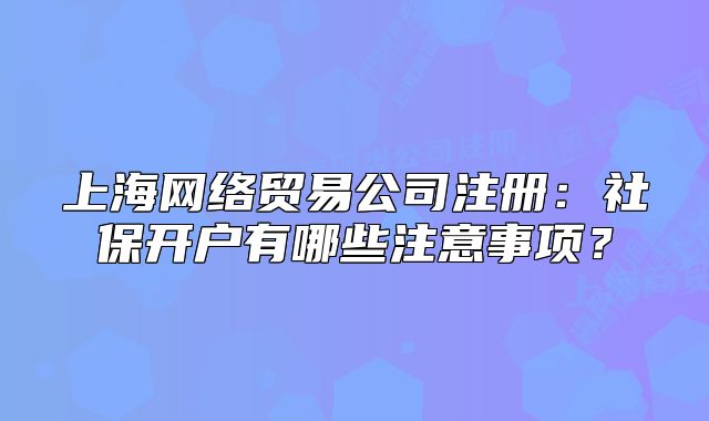 上海網(wǎng)絡(luò)貿(mào)易公司注冊(cè)：社保開戶有哪些注意事項(xiàng)？