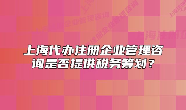 上海代辦注冊企業(yè)管理咨詢是否提供稅務籌劃？