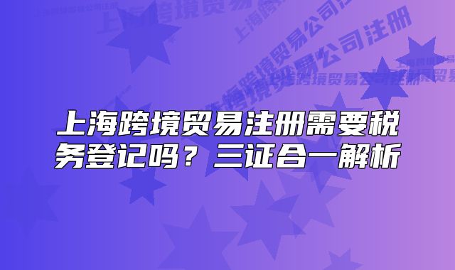 上海跨境貿(mào)易注冊需要稅務(wù)登記嗎？三證合一解析
