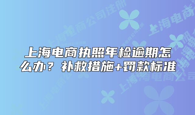 上海電商執(zhí)照年檢逾期怎么辦？補(bǔ)救措施+罰款標(biāo)準(zhǔn)