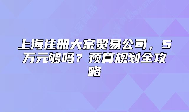 上海注冊大宗貿(mào)易公司，5萬元夠嗎？預(yù)算規(guī)劃全攻略
