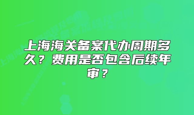 上海海關(guān)備案代辦周期多久？費(fèi)用是否包含后續(xù)年審？