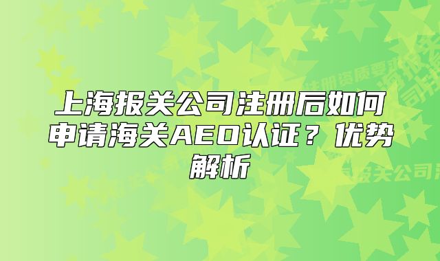 上海報(bào)關(guān)公司注冊(cè)后如何申請(qǐng)海關(guān)AEO認(rèn)證？?jī)?yōu)勢(shì)解析