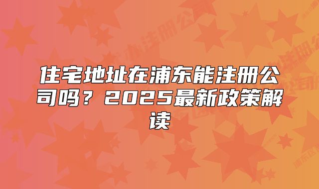 住宅地址在浦東能注冊公司嗎？2025最新政策解讀
