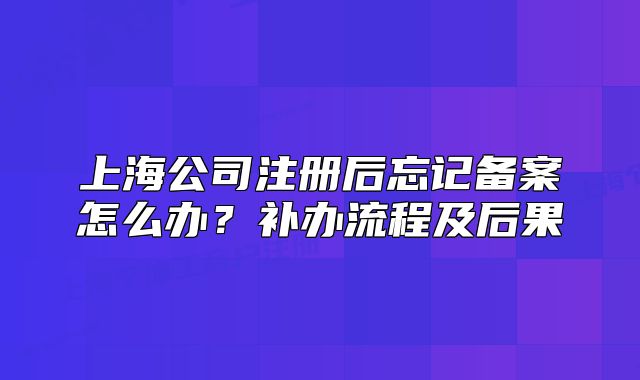 上海公司注冊后忘記備案怎么辦？補辦流程及后果