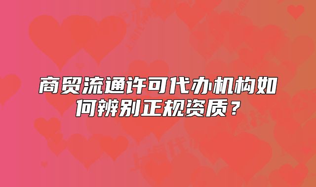 商貿(mào)流通許可代辦機(jī)構(gòu)如何辨別正規(guī)資質(zhì)？