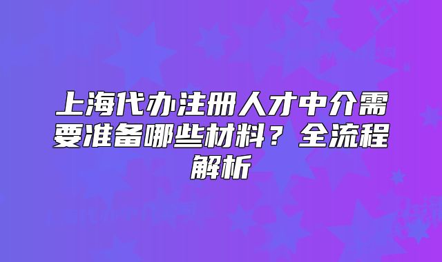 上海代辦注冊(cè)人才中介需要準(zhǔn)備哪些材料？全流程解析