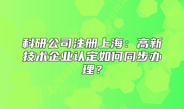 科研公司注冊(cè)上海：高新技術(shù)企業(yè)認(rèn)定如何同步辦理？