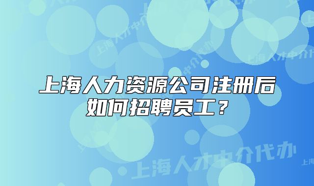 上海人力資源公司注冊后如何招聘員工？