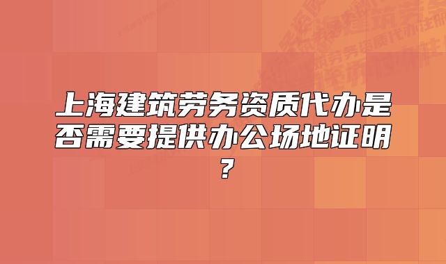 上海建筑勞務(wù)資質(zhì)代辦是否需要提供辦公場(chǎng)地證明？