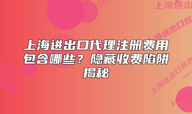 上海進(jìn)出口代理注冊(cè)費(fèi)用包含哪些？隱藏收費(fèi)陷阱揭秘