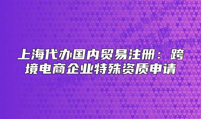 上海代辦國內(nèi)貿(mào)易注冊：跨境電商企業(yè)特殊資質(zhì)申請