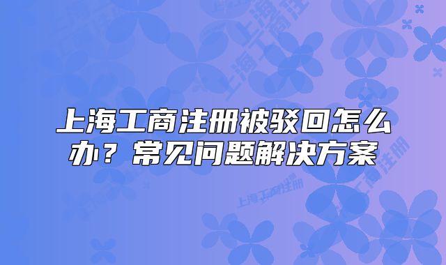 上海工商注冊(cè)被駁回怎么辦？常見(jiàn)問(wèn)題解決方案