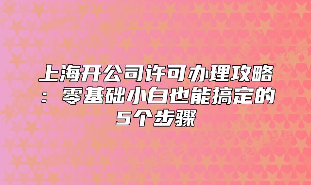 上海開公司許可辦理攻略：零基礎(chǔ)小白也能搞定的5個步驟