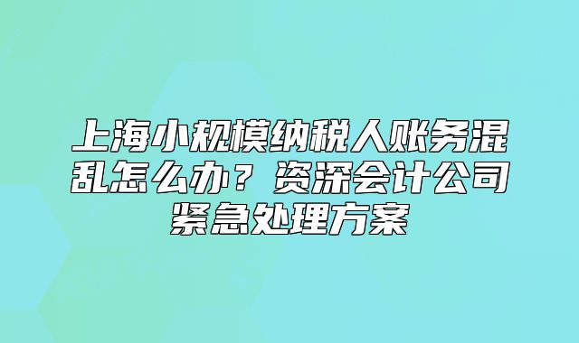 上海小規(guī)模納稅人賬務(wù)混亂怎么辦？資深會(huì)計(jì)公司緊急處理方案