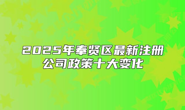 2025年奉賢區(qū)最新注冊公司政策十大變化