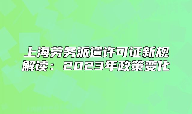 上海勞務派遣許可證新規(guī)解讀：2023年政策變化