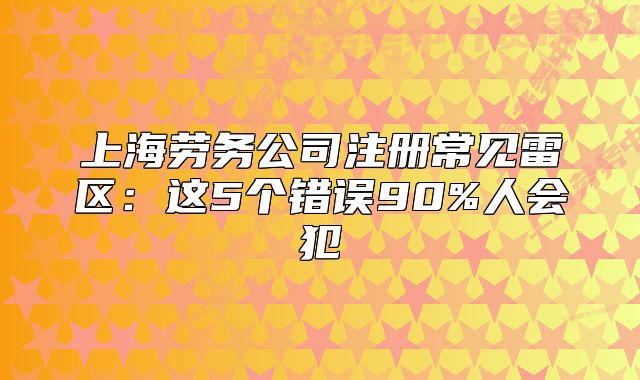 上海勞務(wù)公司注冊(cè)常見(jiàn)雷區(qū)：這5個(gè)錯(cuò)誤90%人會(huì)犯