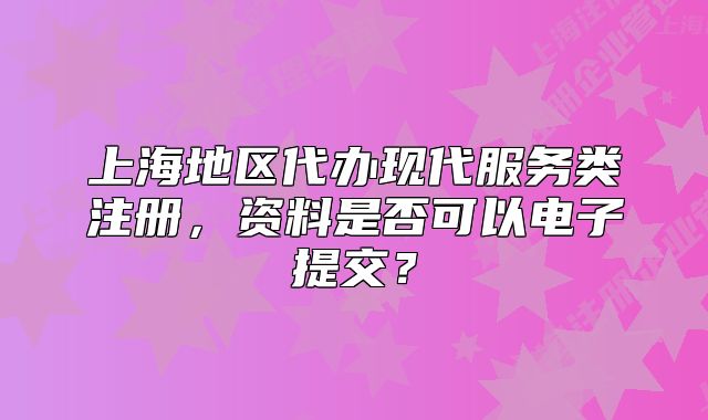 上海地區(qū)代辦現代服務類注冊，資料是否可以電子提交？