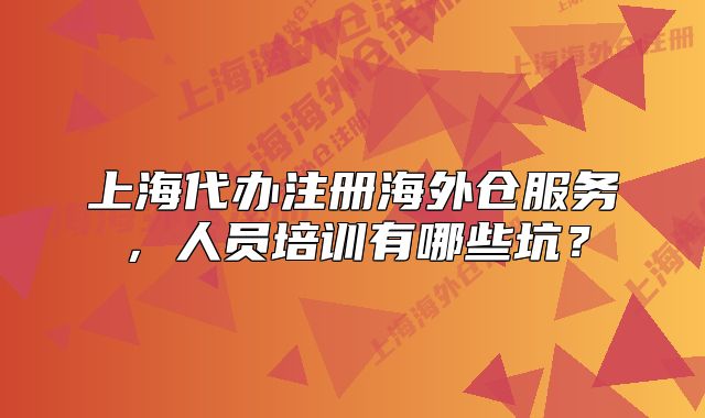 上海代辦注冊海外倉服務，人員培訓有哪些坑？