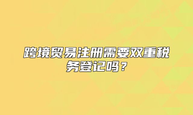 跨境貿(mào)易注冊(cè)需要雙重稅務(wù)登記嗎？
