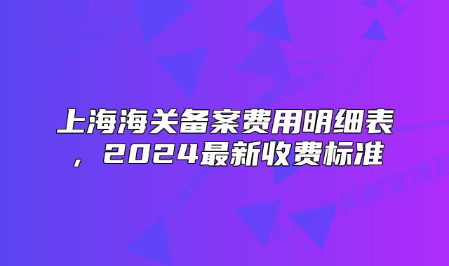 上海海關(guān)備案費(fèi)用明細(xì)表，2024最新收費(fèi)標(biāo)準(zhǔn)