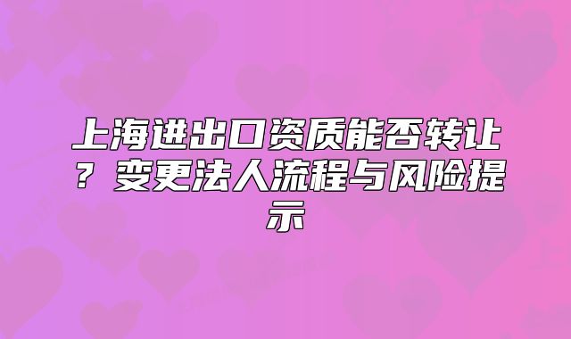 上海進(jìn)出口資質(zhì)能否轉(zhuǎn)讓？變更法人流程與風(fēng)險(xiǎn)提示