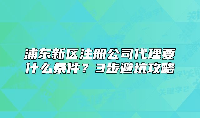 浦東新區(qū)注冊公司代理要什么條件？3步避坑攻略