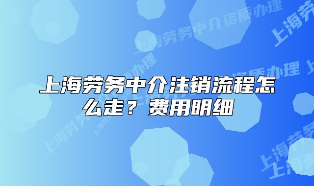 上海勞務(wù)中介注銷流程怎么走？費(fèi)用明細(xì)