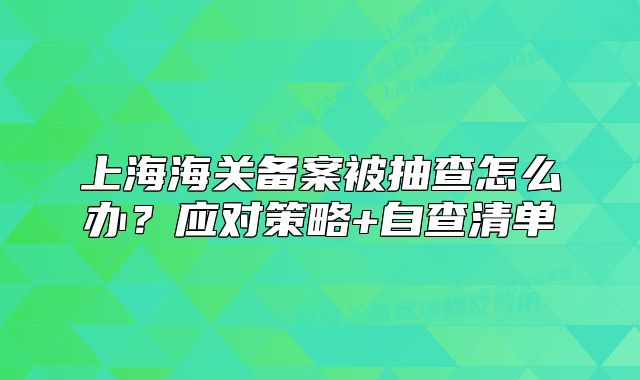上海海關(guān)備案被抽查怎么辦？應(yīng)對(duì)策略+自查清單