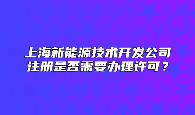 上海新能源技術(shù)開(kāi)發(fā)公司注冊(cè)是否需要辦理許可？