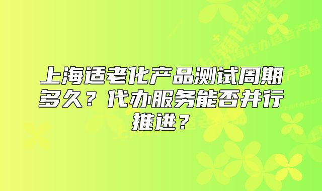 上海適老化產(chǎn)品測試周期多久？代辦服務(wù)能否并行推進？