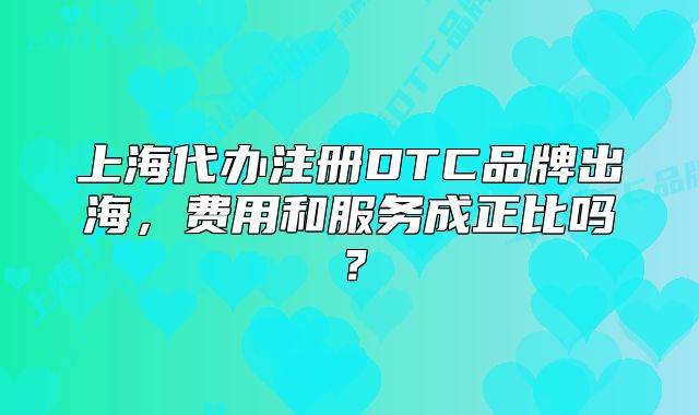 上海代辦注冊DTC品牌出海，費(fèi)用和服務(wù)成正比嗎？