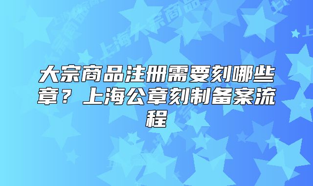 大宗商品注冊需要刻哪些章？上海公章刻制備案流程