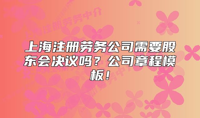上海注冊勞務(wù)公司需要股東會決議嗎？公司章程模板！