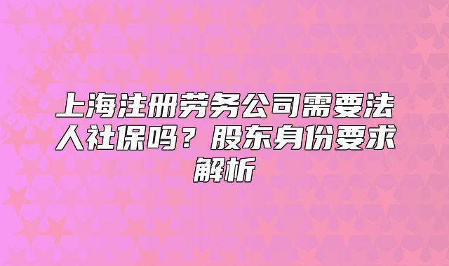 上海注冊(cè)勞務(wù)公司需要法人社保嗎？股東身份要求解析