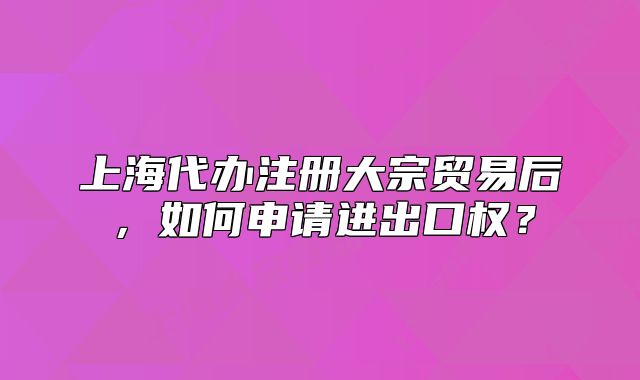 上海代辦注冊(cè)大宗貿(mào)易后，如何申請(qǐng)進(jìn)出口權(quán)？