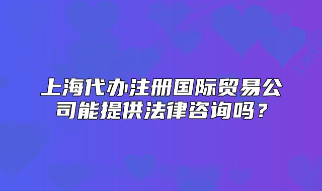 上海代辦注冊國際貿(mào)易公司能提供法律咨詢嗎？