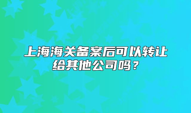 上海海關(guān)備案后可以轉(zhuǎn)讓給其他公司嗎？