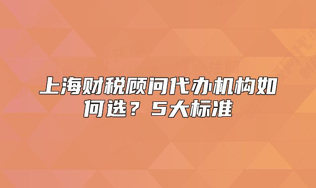 上海財(cái)稅顧問代辦機(jī)構(gòu)如何選？5大標(biāo)準(zhǔn)