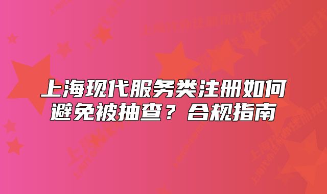 上?，F(xiàn)代服務(wù)類(lèi)注冊(cè)如何避免被抽查？合規(guī)指南