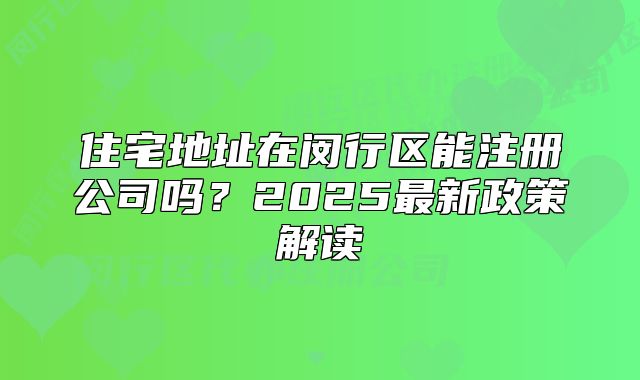 住宅地址在閔行區(qū)能注冊公司嗎？2025最新政策解讀